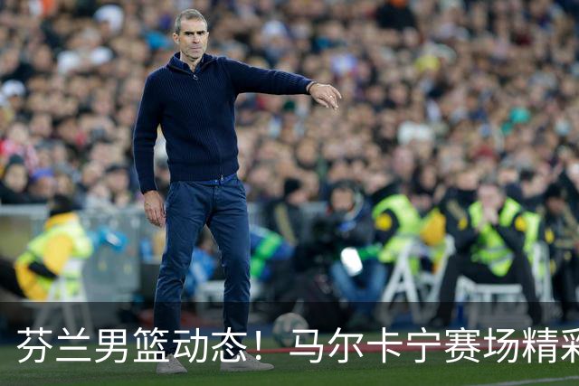 芬兰男篮动态！马尔卡宁赛场精彩瞬间与爵士球队联手亮相